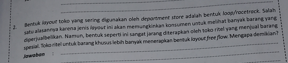 Bentuk løyout toko yang sering digunakan oleh department store adalah bentuk loop/rαcetrack. Salah 
satu alasannya karena jenis /øyout ini akan memungkinkan konsumen untuk melihat banyak barang yang 
diperjualbelikan. Namun, bentuk seperti ini sangat jarang diterapkan oleh toko ritel yang menjual barang 
_ 
spesial. Toko ritel untuk barang khusus lebih banyak menerapkan bentuk layout free flow. 'Mengapa demikian? 
_ 
Jawaban :