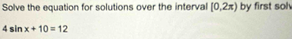 Solve the equation for solutions over the interval [0,2π ) by first sol
4sin x+10=12