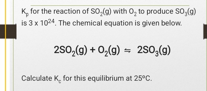 K_p for the reaction of SO_2(g) with O_2 to produce SO_3(g)
is 3* 10^(24). The chemical equation is given below.
2SO_2(g)+O_2(g)=2SO_3(g)
Calculate K_c for this equilibrium at 25^oC.