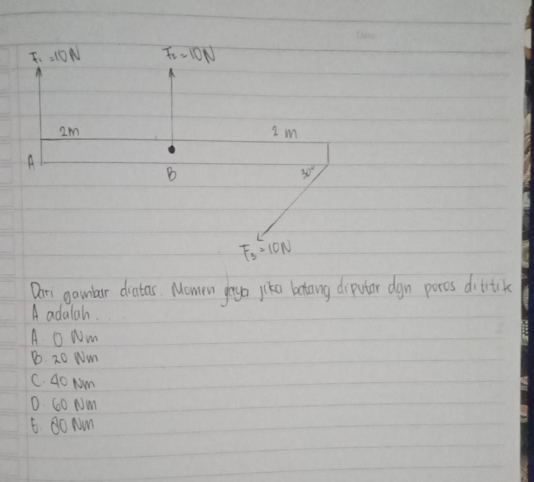 F_1=10N
F_2=10N
2m 2 m
A
B
30°
F_3=10N
Dari gamlar diatas. Momen gaya jiko betang diputar dgn poros dititik
A adalah.
A oNm
B. 20 Nm
C. 40 Nm
D. 60 Nm
6. Oo Nm