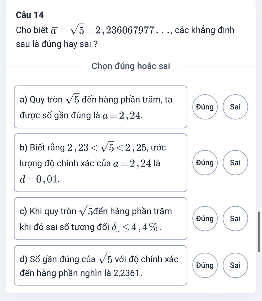 Cho biết overline a=sqrt(5)=2,236067977... , các khẳng định
sau là đúng hay sai ?
Chọn đúng hoặc sai
a) Quy tròn sqrt(5) đến hàng phần trăm, ta
Đúng Sai
được số gần đúng là a=2,24. 
b) Biết rằng 2,23 <2,25 , ước
lượng độ chính xác của a=2,24 là Đúng Sai
d=0,01. 
c) Khi quy tròn sqrt(5) đến hàng phần trăm
Đúng Sai
khi đó sai số tương đối delta _u≤ 4,4%. 
d) Số gần đúng của sqrt(5) với độ chính xác
Đúng Sai
đến hàng phần nghìn là 2,2361.