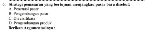 Strategi pemasaran yang bertujuan menjangkau pasar baru disebut:
A. Penetrasi pasar
B. Pengembangan pasar
C. Diversifikasi
D. Pengembangan produk
Berikan Argumentasinya :