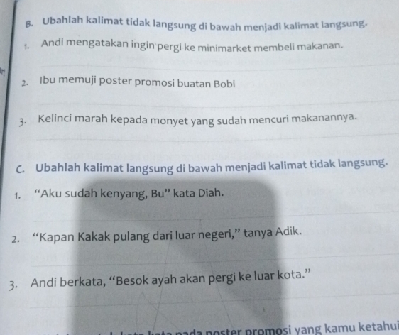 β. Ubahlah kalimat tidak langsung di bawah menjadi kalimat langsung. 
1. Andi mengatakan ingin pergi ke minimarket membeli makanan. 
_ 
2. Ibu memuji poster promosi buatan Bobi 
_ 
3. Kelinci marah kepada monyet yang sudah mencuri makanannya. 
_ 
C. Ubahlah kalimat langsung di bawah menjadi kalimat tidak langsung. 
1. “Aku sudah kenyang, Bu” kata Diah. 
_ 
_ 
_ 
2. “Kapan Kakak pulang dari luar negeri,” tanya Adik. 
_ 
_ 
3. Andi berkata, “Besok ayah akan pergi ke luar kota.” 
poster promosi yang kamu ketahui