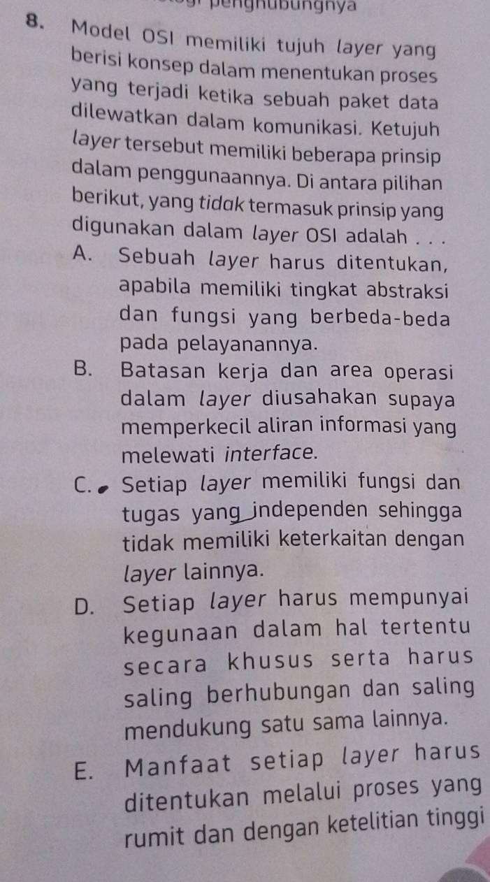 pengnübungnya
8. Model OSI memiliki tujuh layer yang
berisi konsep dalam menentukan proses
yang terjadi ketika sebuah paket data
dilewatkan dalam komunikasi. Ketujuh
layer tersebut memiliki beberapa prinsip
dalam penggunaannya. Di antara pilihan
berikut, yang tidak termasuk prinsip yang
digunakan dalam layer OSI adalah . . .
A. Sebuah layer harus ditentukan,
apabila memiliki tingkat abstraksi 
dan fungsi yang berbeda-beda
pada pelayanannya.
B. Batasan kerja dan area operasi
dalam layer diusahakan supaya
memperkecil aliran informasi yang
melewati interface.
C. Setiap layer memiliki fungsi dan
tugas yang independen sehingga 
tidak memiliki keterkaitan dengan
layer lainnya.
D. Setiap layer harus mempunyai
kegunaan dalam hal tertentu
secara khusus serta harus
saling berhubungan dan saling
mendukung satu sama lainnya.
E. Manfaat setiap layer harus
ditentukan melalui proses yang
rumit dan dengan ketelitian tinggi