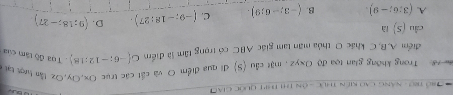 Bổ Trợ - nàng cao kiên thức - ôn thị thPt quốc giao

Trong không gian tọa độ Oxyz, mặt cầu (S) đi qua điểm O và cắt các trục Ox, Oy, Oz lần lượt tại
điểm A, B, C khác O thỏa mãn tam giác ABC có trọng tâm là điểm G(-6;-12;18) Tọa độ tâm của
cầu (S) là
A. (3;6;-9). B. (-3;-6;9). C. (-9;-18;27). D. (9;18;-27).