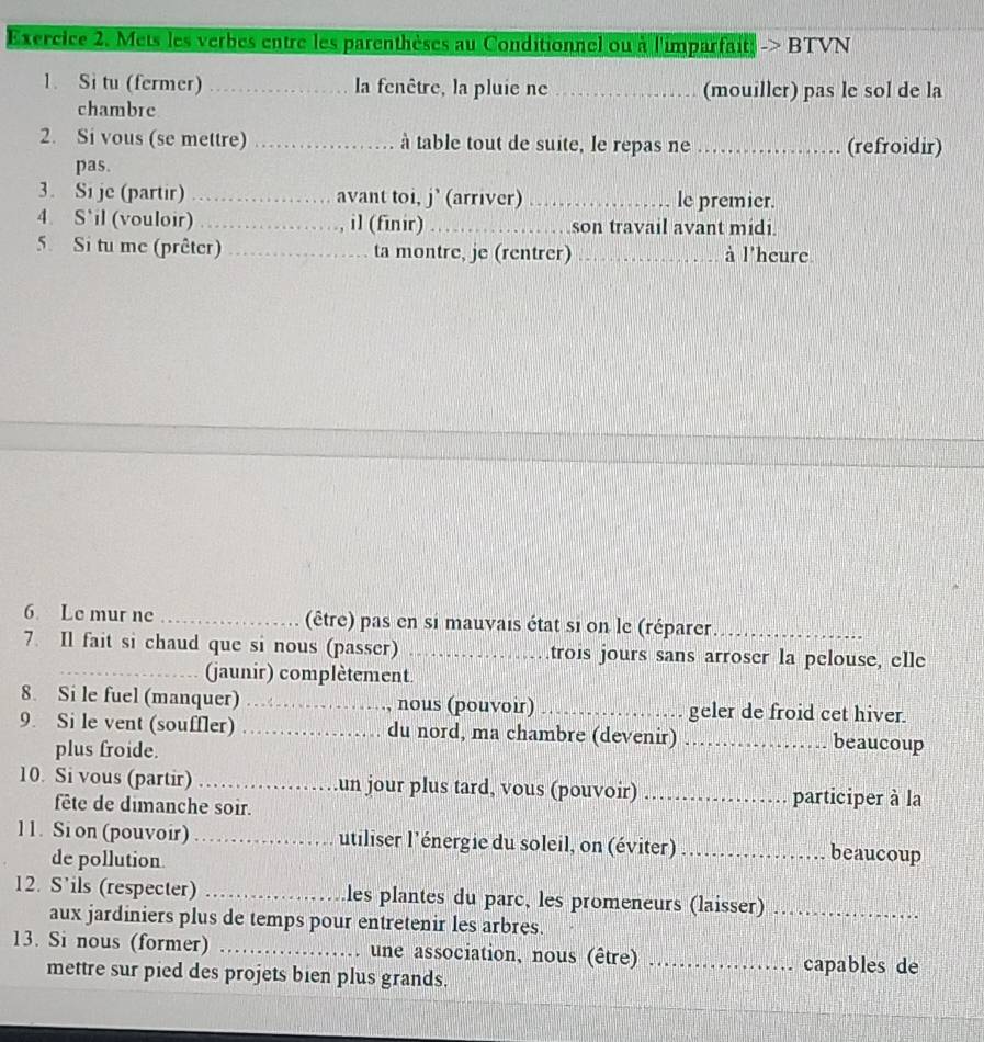 Mets les verbes entre les parenthèses au Conditionnel ou à l'imparfait; > BTVN 
1. Si tu (fermer) _la fenêtre, la pluie ne _(mouiller) pas le sol de la 
chambre 
2. Si vous (se mettre) _à table tout de suite, le repas ne _(refroidir) 
pas. 
3. Si je (partir) _avant toi, j'(arriver) _le premier. 
4. S`il (vouloir) _il (finir) _son travail avant midi. 
5. Si tu me (prêter) _ta montre, je (rentrer) _à l'heure 
6 Le mur ne _(être) pas en si mauvais état si on le (réparer._ 
7. Il fait si chaud que si nous (passer) _trois jours sans arroser la pelouse, elle 
_jaunir) complètement. 
8. Si le fuel (manquer) _nous (pouvoir) _geler de froid cet hiver. 
9. Si le vent (souffler) _du nord, ma chambre (devenir) _beaucoup 
plus froide. 
10. Si vous (partir) _un jour plus tard, vous (pouvoir) _participer à la 
fête de dimanche soir. 
11. Si on (pouvoir) _utiliser l'énergie du soleil, on (éviter) _beaucoup 
de pollution. 
12. S’ils (respecter) _les plantes du parc, les promeneurs (laisser)_ 
aux jardiniers plus de temps pour entretenir les arbres. 
13. Si nous (former) _une association, nous (être) _capables de 
mettre sur pied des projets bien plus grands.