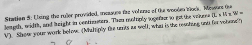 Station 5: Using the ruler provided, measure the volume of the wooden block. Measure the 
length, width, and height in centimeters. Then multiply together to get the volume (L* H* W=
V). Show your work below. (Multiply the units as well; what is the resulting unit for volume?)