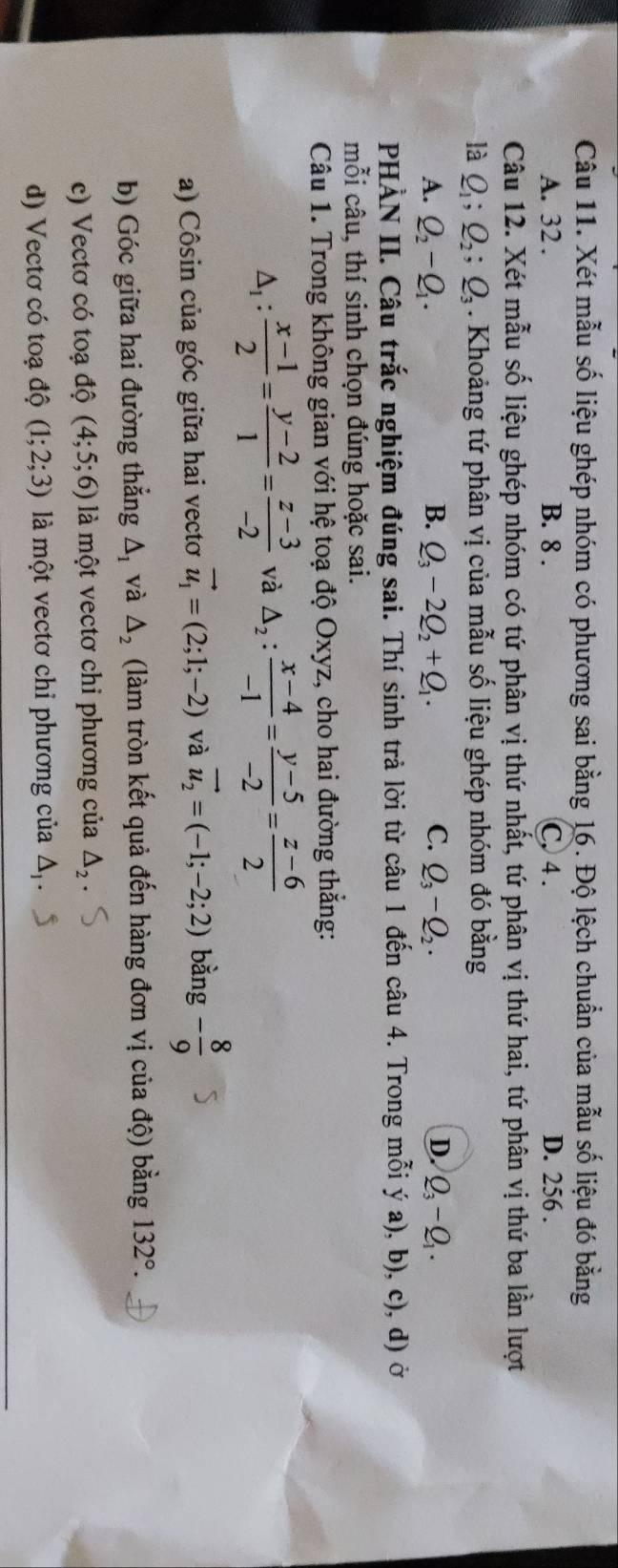 Xét mẫu số liệu ghép nhóm có phương sai bằng 16. Độ lệch chuẩn của mẫu số liệu đó bằng
A. 32 . B. 8 . C, 4 . D. 256 .
Câu 12. Xét mẫu số liệu ghép nhóm có tứ phân vị thứ nhất, tứ phân vị thứ hai, tứ phân vị thứ ba lần lượt
là Q_1;Q_2;Q_3. Khoảng tứ phân vị của mẫu số liệu ghép nhóm đó bằng
A. Q_2-Q_1. B. Q_3-2Q_2+Q_1. C. Q_3-Q_2. D. Q_3-Q_1.
PHÀN II. Câu trắc nghiệm đúng sai. Thí sinh trả lời từ câu 1 đến câu 4. Trong mỗi ý a), b), c), d) ở
mỗi câu, thí sinh chọn đúng hoặc sai.
Câu 1. Trong không gian với hệ toạ độ Oxyz, cho hai đường thẳng:
△ _1: (x-1)/2 = (y-2)/1 = (z-3)/-2  và △ _2: (x-4)/-1 = (y-5)/-2 = (z-6)/2 
a) Côsin của góc giữa hai vectơ vector u_1=(2;1;-2) và vector u_2=(-1;-2;2) bằng - 8/9 
b) Góc giữa hai đường thẳng △ _1 và △ _2 (làm tròn kết quả đến hàng đơn vị của độ) bằng 132°.
c) Vectơ có toạ độ (4;5;6) là một vectơ chi phương của △ _2
d) Vectơ có toạ độ (1;2;3) là một vectơ chi phương của △ _1.