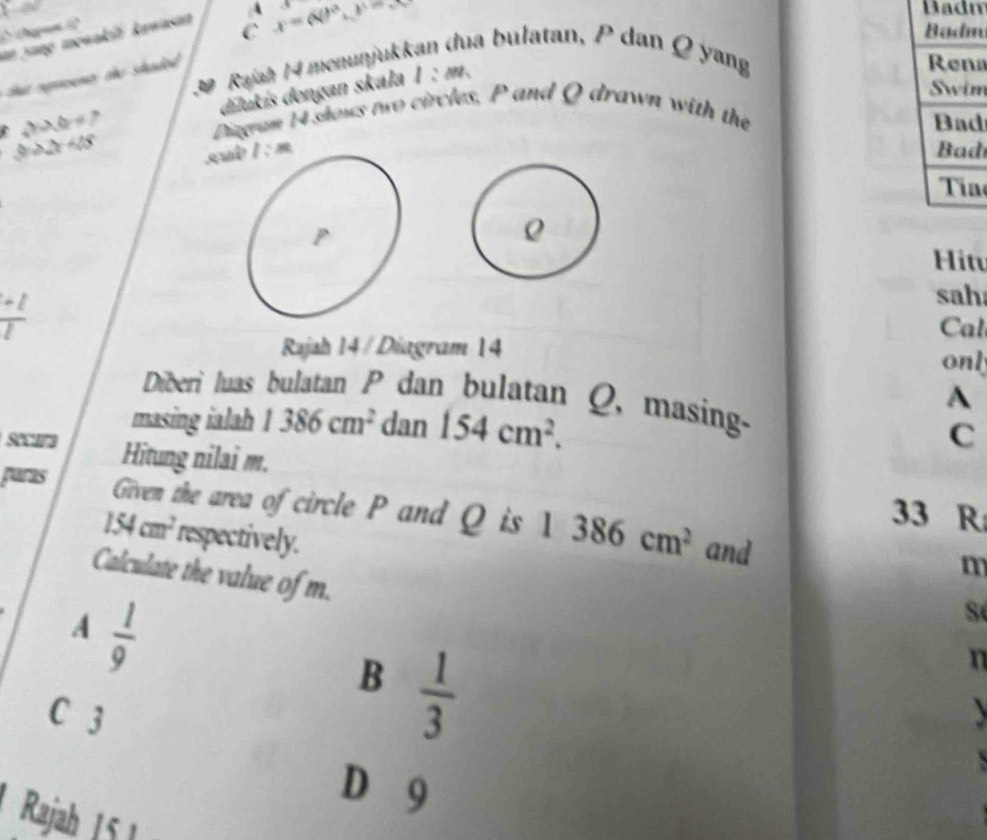 x- Badn
C Badm
an Jang mewakit kawasan A x=(80°, y-8 sqrt() 
Rajah 14 menunjukk
ha bulatan, P dan Ø yang
a srent te haded 
dilukis dengan skála 1:m
Rena
Swim
sin θ =7 Diagram 14 shows two circles, P and Q drawn with the
Bad
C y≥slant 2x+28
su l:m Bad
Tía
Hit
 (+1)/2 
sah
Cal
Rajah 14 / Diagram 14 onl
Diberi luas bulatan P dan bulatan Q, masing-
A
masing ialah 1386cm^2 dan 154cm^2. 
C
secara Hitung nilai m.
paras
33 R
Given the area of circle P and Q is 1386cm^2 and
154cm^2 respectively.
m
Calculate the value of m.
A  1/9 
Số
B  1/3 
n
C 3
D 9
Rajah 15