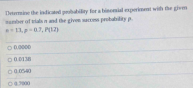 Determine the indicated probability for a binomial experiment with the given
number of trials n and the given success probability p.
n=13, p=0.7, P(12)
0.0000
0.0138
0.0540
0.7000