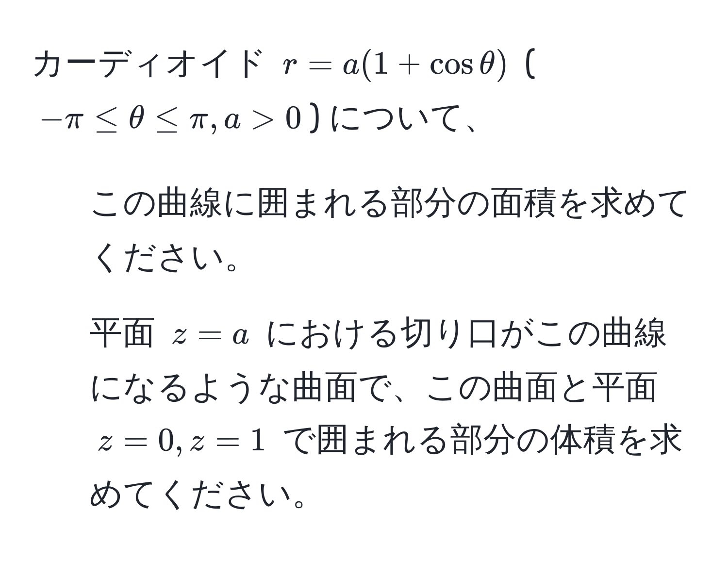 カーディオイド $r = a(1 + cos θ)$ ($-π ≤ θ ≤ π, a > 0$) について、 
1. この曲線に囲まれる部分の面積を求めてください。 
2. 平面 $z = a$ における切り口がこの曲線になるような曲面で、この曲面と平面 $z = 0, z = 1$ で囲まれる部分の体積を求めてください。