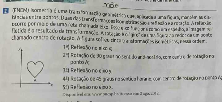 la de rertexão?
_
2 (ENEM) Isometria é uma transformação geométrica que, aplicada a uma figura, mantém as dis-
tâncias entre pontos. Duas das transformações isométricas são a reflexão e a rotação. A reflexão
ocorre por meio de uma reta chamada eixo. Esse eixo funciona como um espelho, a imagem re-
fletida é o resultado da transformação. A rotação é o "giro" de uma figura ao redor de um ponto
chamado centro de rotação. A figura sofreu cinco transformações isométricas, nessa ordem:
1frac a) Reflexão no eixo x;
2frac a) Rotação de 90 graus no sentido anti-horário, com centro de rotação no
ponto A;
3frac a) Reflexão no eixo y;
4^(_ a)) Rotação de 45 graus no sentido horário, com centro de rotação no ponto A;
5^(_ a)) Reflexão no eixo x.
Disponível em: www.pucsp.br. Acesso em: 2 ago. 2012.