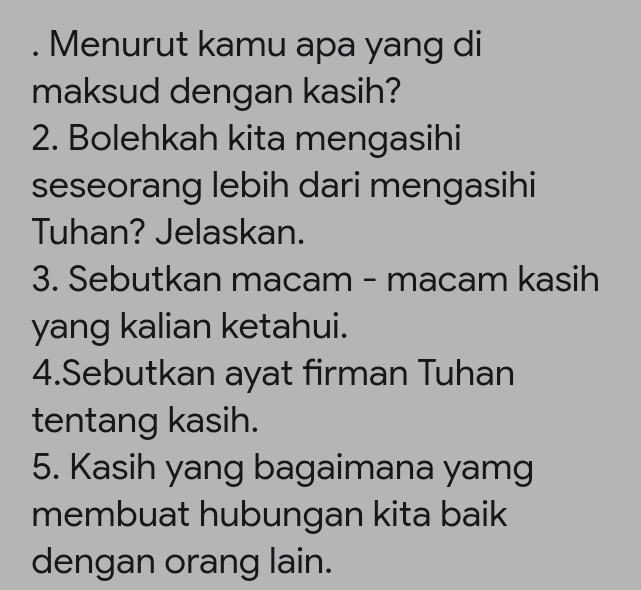 Menurut kamu apa yang di 
maksud dengan kasih? 
2. Bolehkah kita mengasihi 
seseorang lebih dari mengasihi 
Tuhan? Jelaskan. 
3. Sebutkan macam - macam kasih 
yang kalian ketahui. 
4.Sebutkan ayat firman Tuhan 
tentang kasih. 
5. Kasih yang bagaimana yamg 
membuat hubungan kita baik 
dengan orang lain.