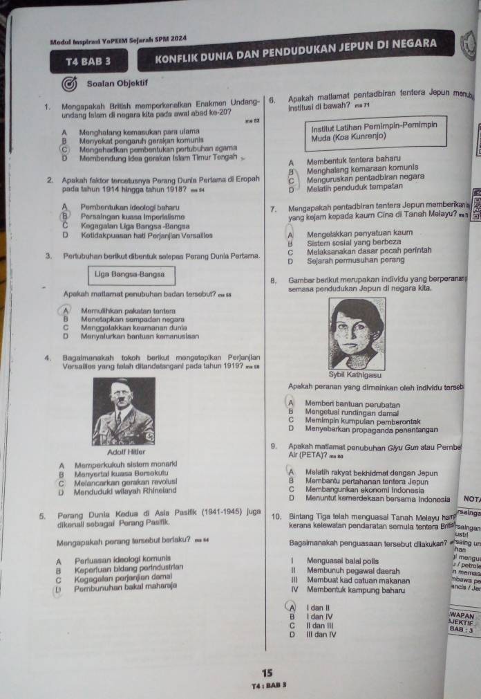 Modul Inspirasi YaPEIM Sejarah SPM 2024
T4 BAB 3 KONFLIK DUNIA DAN PENDUDUKAN JEPUN DI NEGARA
a Soalan Objektif
1. Mengapakah British memperkenalkan Enakmen Undang- 6. Apakah matlamat pentadbiran tentera Jepun meny
undang Islam di negara kita pada awal abad ke-20? Institusi di bawah? m= 71
me 52
A Menghalang kemasukan para ulama
BMenyekat pengaruh gerakan komunis Muda (Koa Kunrenjo) Institut Latihan Pemimpin-Pemimpin
C Mengehadkan pembentukan pertubühan agama
D Membendung Idea gerakan Islam Timur Tengah
A Membentuk tentera baharu
8 Menghalang kemaraan komunis
2. Apakah faktor tercetusnya Perang Dunia Pertama di Eropah C Menguruskan pentadbiran negara
pada tahun 1914 hingga tahun 1918? — D Melatih penduduk tempatan
A Pembentukan ideologi baharu 7. Mengapakah pentadbiran tentera Jepun memberikan
B Persaingan kuasa Imperialisme yang kejam kepada kaurn Cina di Tanah Melayu? 2
C Kegagalan Liga Bangsa -Bangsa
D Ketidakpuasan hati Perjanjian Versailles A Mengelakkan penyatuan kaum
B Sistem sosial yang berbeza
C Melaksanakan dasar pecah perintah
3. Pertubuhan berikut dibentuk selepas Perang Dunia Pertama. D Sejarah permusuhan perang
Liga Bangsa-Bangsa
8. Gambar berikut merupakan individu yang berperan
Apakah matlamat penubuhan badan tersebut?  semasa pendudukan Jepun di negara kita.
A Memulihkan pakatan tenter
B Menetapkan sempadan negara
C Menggalakkan keamanan dunia
D Menyalurkan bantuan kemanusiaan
4. Bagaimanakah tokoh berikut məngetepikan Perjanjian
Versailles yang telah ditandatangani pada tahun 1919?  
Apakah peranan yang dimainkan oleh individu terset
A Memberi bantuan perubatan
B Mengetuai rundingan damai
C Memimpin kumpulan pemberontak
D Menyebarkan propaganda penentangan
Adolf Hitler 9. Apakah matlamat penubuhan Giyu Gun atau Pembe
Air (PETA)? ms so
A Memperkukuh sistem monarki
B Menyertai kuasa Bersekutu A Melatih rakyat bekhidmat dengan Jepun
C Melancarkan gerakan revolusi B Membantu pertahanan tentera Jepun
C Membangunkan ekonomi Indonesia
D Menduduki wiiayah Rhineiand D Menuntut kemerdekaan bersama Indonesia NOT
5. Perang Dunia Kedua di Asia Pasifik (1941-1945) juga 10. Bintang Tiga telah menguasai Tanah Melayu ham rsainga
rsaingan
dikenall sebagai Perang Pasifik kerana kelewalan pendaratan semula tentera Br ustrl
Mengapakah perang tersebut beriaku?  Bagaimanakah penguasaan tersebut dilakukan? —saing un
har
A Pertuasan ideologi komunis l Menguasai balal polls
ji mengua
u / petrole
B Keperluan bidang perindustrian II Membunuh pegawal daerah n memas
C Kegagalan perjanjian damal III Membuat kad catuan makanan nbawa pe
D Pembunuhan bakal maharaja IV Membentuk kampung baharu
ancis / Jer
A I dan II
B I dan IV
WAPAN
C Il dan III
JJEKTIF
BAB: 3
D III dan IV
15
T4 : BAB 3