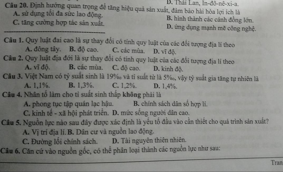 D. Thái Lan, In-đô-nê-xi-a.
Câu 20. Định hướng quan trọng đề tăng hiệu quả sản xuất, đảm bảo hài hòa lợi ích là
A. sử dụng tối đa sức lao động. B. hình thành các cánh đồng lớn.
_C. tăng cường hợp tác sản xuất. D. ứng dụng mạnh mẽ công nghệ.
Câu 1. Quy luật đai cao là sự thay đổi có tính quy luật của các đối tượng địa lí theo
A. đông tây. B. độ cao. C. các mùa. D. vĩ độ.
Câu 2. Quy luật địa đới là sự thay đổi có tính quy luật của các đối tượng địa lí theo
A. vĩ độ. B. các mùa. C. độ cao. D. kinh độ.
Câu 3. Việt Nam có tỷ suất sinh là 19% và tỉ suất tử là 5%, vậy tỷ suất gia tăng tự nhiên là
A. 1,1%. B. 1,3%. C. 1,2%. D. 1,4%.
Câu 4. Nhân tố làm cho tỉ suất sinh thấp không phải là
A. phong tục tập quán lạc hậu. B. chính sách dân số hợp lí.
C. kinh tế - xã hội phát triển. D. mức sồng người dân cao.
Câu 5. Nguồn lực nào sau đây được xác định là yếu tố đầu vào cần thiết cho quá trình sản xuất?
A. Vị trí địa lí.B. Dân cư và nguồn lao động.
C. Đường lối chính sách. D. Tài nguyên thiên nhiên.
_
Câu 6. Căn cứ vào nguồn gốc, có thể phân loại thành các nguồn lực như sau:
Tran