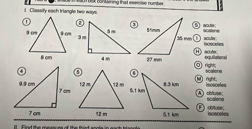 shade in each box containing that exercise number.
I. Classify each triangle two ways.
Sacute;
scalene
① acute;
isosceles
H acute;
equilateral
O right;
scalene
M right;
isosceles
A obtuse;
scalene
F obtuse;
isosceles
II. Find the measure of the third angle in each triangle