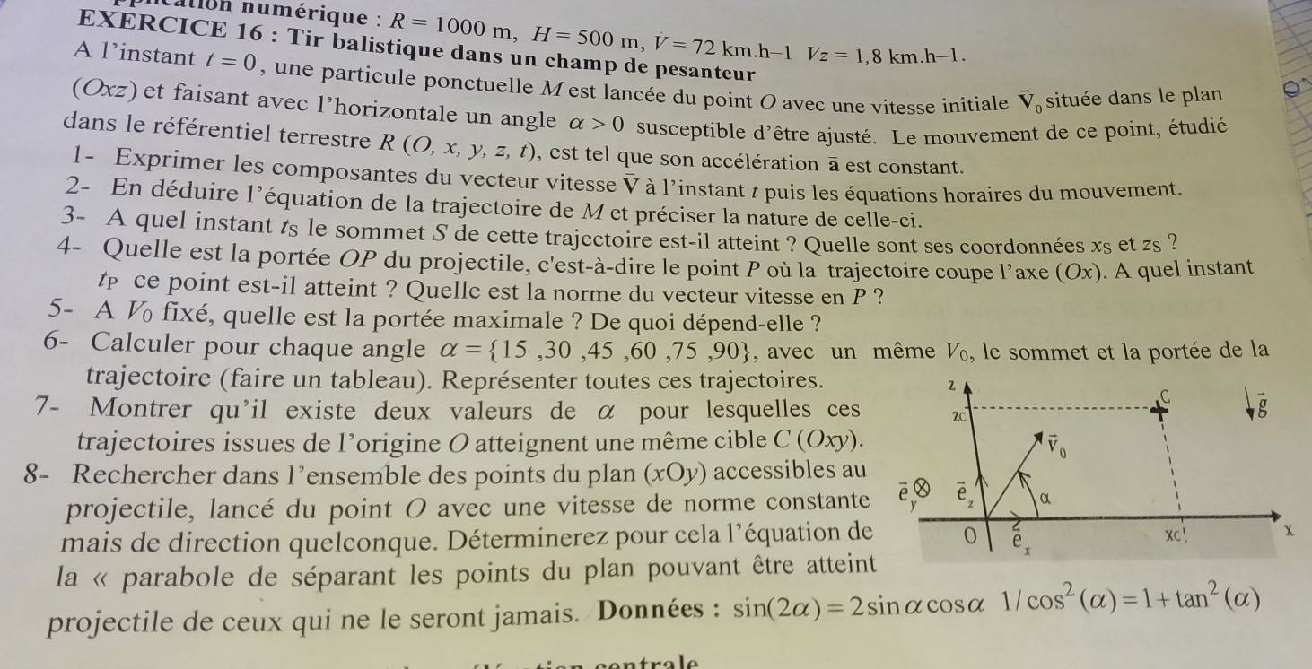 cation numérique : R=1000m,H=500m,V=72km.h-1Vz=1,8km.h-1.
EXERCICE 16 : Tir balis
A l’instant t=0 , une particule ponctuelle M est lancée du point O avec une vitesse initiale overline V_0 située dans le plan
(Oxz) et faisant avec l’horizontale un angle alpha >0 susceptible d'être ajusté. Le mouvement de ce point, étudié
dans le référentiel terrestre R(O,x,y,z,t) , est tel que son accélération a est constant.
1- Exprimer les composantes du vecteur vitesse V à l'instant / puis les équations horaires du mouvement.
2- En déduire l’équation de la trajectoire de Met préciser la nature de celle-ci.
3- A quel instant ts le sommet S de cette trajectoire est-il atteint ? Quelle sont ses coordonnées xs et zs ?
4- Quelle est la portée OP du projectile, c'est-à-dire le point P où la trajectoire coupe l’axe (Ox). A quel instant
t ce point est-il atteint ? Quelle est la norme du vecteur vitesse en P ?
5- A ½ fixé, quelle est la portée maximale ? De quoi dépend-elle ?
6- Calculer pour chaque angle alpha = 15,30,45,60,75,90 , avec un même V_0 , le sommet et la portée de la
trajectoire (faire un tableau). Représenter toutes ces trajectoires.
7- Montrer qu'il existe deux valeurs de α pour lesquelles ces 
trajectoires issues de l’origine O atteignent une même cible C(Oxy).
8- Rechercher dans l’ensemble des points du plan (xOy) accessibles au
projectile, lancé du point O avec une vitesse de norme constante
mais de direction quelconque. Déterminerez pour cela l’équation de
la « parabole de séparant les points du plan pouvant être atteint
projectile de ceux qui ne le seront jamais. Données : sin (2alpha )=2sin alpha cos alpha 1/cos^2(alpha )=1+tan^2(alpha )