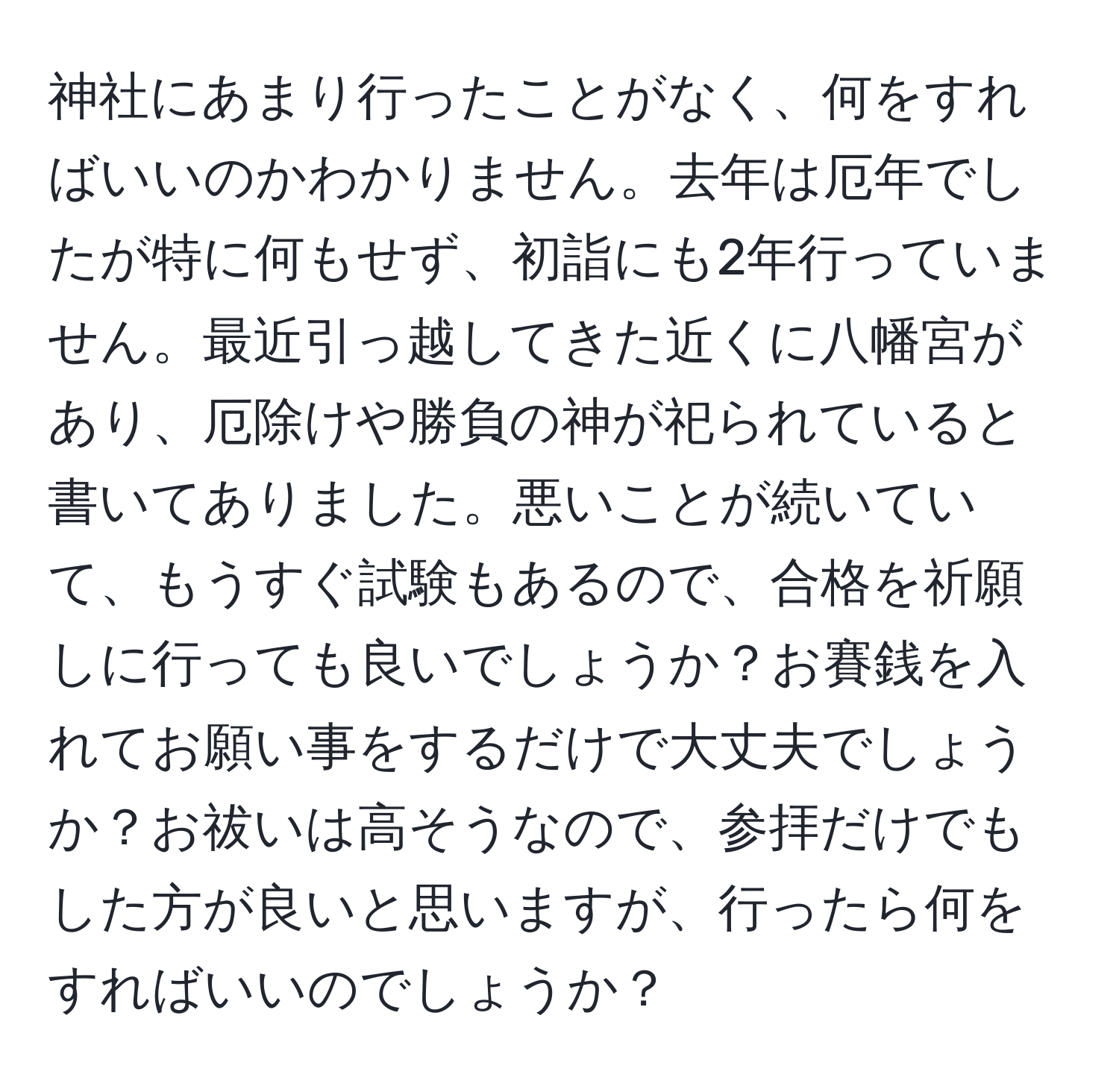 神社にあまり行ったことがなく、何をすればいいのかわかりません。去年は厄年でしたが特に何もせず、初詣にも2年行っていません。最近引っ越してきた近くに八幡宮があり、厄除けや勝負の神が祀られていると書いてありました。悪いことが続いていて、もうすぐ試験もあるので、合格を祈願しに行っても良いでしょうか？お賽銭を入れてお願い事をするだけで大丈夫でしょうか？お祓いは高そうなので、参拝だけでもした方が良いと思いますが、行ったら何をすればいいのでしょうか？