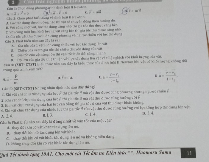 Câu trắc nghiệm nhều phường i
Câu 1: Chọn đúng phương trình định luật II Newton.
A. mvector a+vector F=0 B. mvector a-vector F=0 C. vector F=avector m D. F=mvector d
Câu 2: Chọn phát biểu đúng về định luật II Newton:
A. Lực tác dụng theo hướng nào thì vật sẽ chuyển động theo hướng đó.
B. Với cùng một vật, lực tác dụng càng nhỏ thì gia tốc thu được càng lớn.
C. Với cùng một lực, khối lượng vật càng lớn thì gia tốc thu được càng nhỏ.
D. Gia tốc vật thu được luôn cùng phương và ngược chiều với lực tác dụng
Câu 3: Phát biểu nào sao đây là sai
A. Gia tốc của 1 vật luôn cùng chiều với lực tác dụng lên vật
B. Chiều của vecto gia tốc chỉ chiều chuyển động của vật
C. Gia tốc của vật càng lớn thì vận tốc biến đổi càng nhanh
D. Độ lớn của gia tốc tỉ lệ thuận với lực tác dụng lên vật và tỉ lệ nghịch với khối lượng của vật.
Câu 4: (SBT- CTST) Biểu thức nào sau đây là biểu thức của định luật II Newton khi vật có khối lượng không đổi
trong quá trình xem xét?
A. overline a=frac overline Fm. B. F=ma. C a=frac V-V_0t-t_0. D vector a=frac vector v-vector v_0t-t_0.
Câu 5: (SBT-CTST) Những nhận định nào sau đây đúng?
1. Khi vật chỉ chịu tác dụng của lực vector F thì gia tốc đ mà vật thu được cùng phương nhưng ngược chiều F ,
2. Khi vật chỉ chịu tác dụng của lực overline F thì gia tốc đ mà vật thu được cùng hướng với F
3. Khi vật chịu tác dụng của hai lực cân bằng thì gia tốc đ của vật thu được khác không.
4. Khi vật chịu tác dụng của nhiều lực thì gia tốc đ của vật thu được cùng hướng với lực tổng hợp tác dụng lên vật.
A. 2, 4. B.1,3. c. 1, 4. D. 3, 4.
Câu 6: Phát biểu nào sau đây là đúng nhất về vận tốc của một vật?
A. thay đổi khi có vật khác tác dụng lên nó.
B. thay đổi khí nó tác dụng lên vật khác.
C. thay đổi khi có vật khác tác dụng lên nó và không biến dạng
D. không thay đối khi có vật khác tác dụng lên nó.
Quà Tết dành tặng 10A1. Cho một cái Tết ấm no Kiến thức^^. Haomaru Sama 11