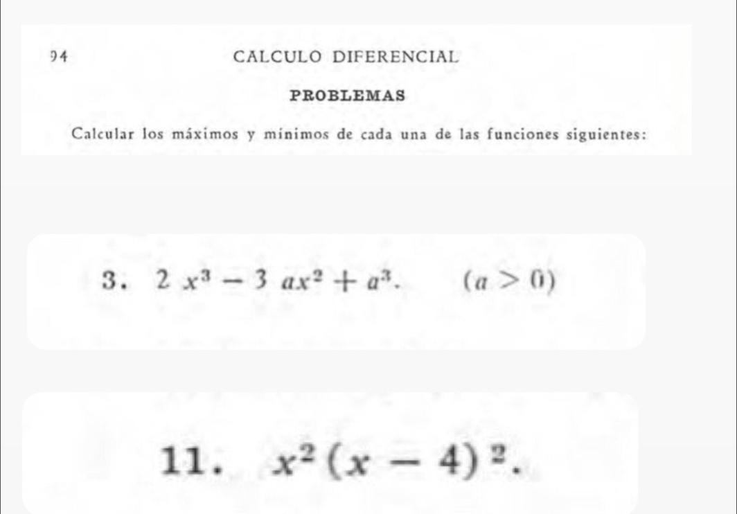 CALCULO DIFERENCIAL 
PROBLEMAS 
Calcular los máximos y mínimos de cada una de las funciones siguientes: 
3. 2x^3-3ax^2+a^3. ^ (a>0)
11. x^2(x-4)^2.