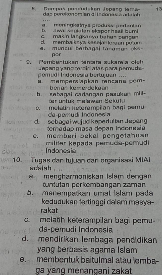 Dampak pendudukan Jepang terha- 13
dap perekonomian di Indonesia adalah
a. meningkatnya produksi pertanian
b. awal kegiatan ekspor hasil bumi
c. makin langkanya bahan pangan
d. membaiknya kesejahteraan petani
e. muncul berbagai tanaman eks-
por
9. Pembentukan tentara sukarela oleh
Jepang yang terdiri atas para pemuda-
pemudi Indonesia bertujuan ....
a. mempersiapkan rencana pem-
berian kemerdekaan
b. sebagai cadangan pasukan mili-
ter untuk melawan Sekutu
c. melatih keterampilan bagi pemu-
da-pemudi Indonesia
d. sebagai wujud kepedulian Jepang
terhadap masa depan Indonesia
e. memberi bekal pengetahuan
militer kepada pemuda-pemudi
Indonesia
10. Tugas dan tujuan dari organisasi MIAI
adalah ....
a. mengharmoniskan Islam dengan
tuntutan perkembangan zaman
b. menempatkan umat Islam pada
kedudukan tertinggi dalam masya-
rakat
c. melatih keterampilan bagi pemu-
da-pemudi Indonesia
d. mendirikan lembaga pendidikan
yang berbasis agama Islam
e. membentuk baitulmal atäu lemba-
ga yang menangani zakat