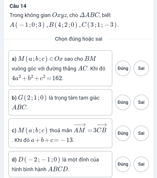 Trong không gian Oxyz, cho △ ABC , biết
A(-1;0;3), B(4;2;0), C(3;1;-3). 
Chọn đúng hoặc sai 
a) M(a;b;c)∈ Ox sao cho BM
vuông góc với đường thẳng AC. Khi đó Đúng Sai
4a^2+b^2+c^2=162. 
b) G(2;1;0) là trọng tâm tam giác 
Đúng Sai
ABC. 
c) M(a;b;c) thoả mãn vector AM=3vector CB Đúng Sai 
Khi đó a+b+c=-13. 
d) D(-2;-1;0) là một đỉnh của Sai 
Đúng 
hình bình hành ABCD.