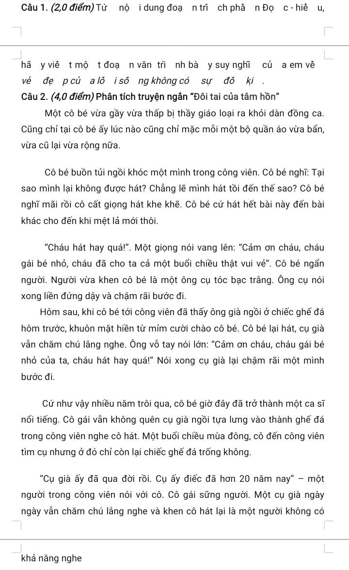 (2,0 điểm) Từ nộ i dung đoạ n trì ch phà n Đọ c - hiê u,
hã y viê t mộ t đoạ n văn tri nh bà y suy nghĩ củ a em về
vẻ đẹ p củ a lõ i số ng không có sự đồ ki .
Câu 2. (4,0 điểm) Phân tích truyện ngắn “Đôi tai của tâm hồn”
Một cô bé vừa gầy vừa thấp bị thầy giáo loại ra khỏi dàn đồng ca.
Cũng chỉ tại cô bé ấy lúc nào cũng chỉ mặc mỗi một bộ quần áo vừa bẩn,
vừa cũ lại vừa rộng nữa.
Cô bé buồn tủi ngồi khóc một mình trong công viên. Cô bé nghĩ: Tại
sao mình lại không được hát? Chẳng lẽ mình hát tồi đến thế sao? Cô bé
nghĩ mãi rồi cô cất giọng hát khe khẽ. Cô bé cứ hát hết bài này đến bài
khác cho đến khi mệt lả mới thôi.
"Cháu hát hay quá!”. Một giọng nói vang lên: “Cảm ơn cháu, cháu
gái bé nhỏ, cháu đã cho ta cả một buổi chiều thật vui vẻ". Cô bé ngấn
Người. Người vừa khen cô bé là một ông cụ tóc bạc trắng. Ông cụ nói
xong liền đứng dậy và chậm rãi bước đi.
Hôm sau, khi cô bé tới công viên đã thấy ông già ngồi ở chiếc ghế đá
thôm trước, khuôn mặt hiền từ mỉm cười chào cô bé. Cô bé lại hát, cụ già
vẫn chăm chú lắng nghe. Ông vỗ tay nói lớn: “Cảm ơn cháu, cháu gái bé
nhỏ của ta, cháu hát hay quá!" Nói xong cụ già lại chậm rãi một mình
bước đi.
Cứ như vậy nhiều năm trôi qua, cô bé giờ đây đã trở thành một ca sĩ
tổi tiếng. Cô gái vẫn không quên cụ già ngồi tựa lưng vào thành ghế đá
trong công viên nghe cô hát. Một buổi chiều mùa đông, cô đến công viên
tìm cụ nhưng ở đó chỉ còn lại chiếc ghế đá trống không.
"Cụ già ấy đã qua đời rồi. Cụ ấy điếc đã hơn 20 năm nay" - một
người trong công viên nói với cô. Cô gái sững người. Một cụ già ngày
ngày vẫn chăm chú lắng nghe và khen cô hát lại là một người không có
khả năng nghe