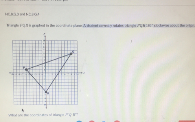 NC.8.G.3 and NC.8.G.4 
Triangle PQR is graphed in the coordinate plane. A student correctly rotates triangle PQR 180° clockwise about the origin 
What are the coordinates of triangle P'Q'R ?