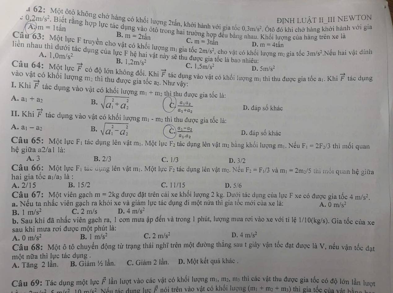 1 62: Một ôtộ không chở hàng có khối lượng 2tấn, khởi hành với gia tốc
ĐỊNH LUẬT II_III NEWTON
c 0,2m/s^2. Biết rằng hợp lực tác dụng vào ôtô trong hai trường hợp đều bằng
A. m=1that an 0,3m/s^2. Ôtô đó khi chở hàng khởi hành với gia
B. m=2that an Khối lượng của hàng trên xe là
C. m=3that an
D. m=4that an
Câu 63: Một lực F truyền cho vật có khối lượng mị gia tốc 2m/s^2 , cho vật có khối lượng m₂ gia tốc 3m/s^2 Nếu hai vật dính
liền nhau thì dưới tác dụng của lực F hệ hai vật này sẽ thu đưc lốc là bao nhiêu:
A. 1,0m/s^2 B. 1,2m/s^2
C. 1,5m/s^2
D. 5m/s^2
Câu 64: Một lực vector F có độ lớn không đổi. Khi vector F tác dụng vào vật có khối lượng mị thì thu được gia tốc a_1. Khi vector F tác dụng
vào vật có khối lượng m_2 thì thu được gia tốc a₂. Như vậy:
I. Khi vector F tác dụng vào vật có khối lượng m_1+m_2 thì thu được gia tốc là:
A. a_1+a_2
B. sqrt (a_1)^2+a_2^2 frac a_1a_2a_1+a_2
C
D. đáp số khác
II. Khi vector F tác dụng vào vật có khối lượng m_1-m_2 thì thu được gia tốc là:
A. a_1-a_2 B. sqrt (a_1)^2-a_2^2 C. frac a_1-a_2a_1.a_2
D. đáp số khác
Câu 65: Một lực F_1 tác dụng lên vật mị. Một lực F_2 tác dụng lên vật m_2 bằng khối lượng mị. Nếu F_1=2F_2/3 thì mối quan
hệ giữa a2/a1 là:
A. 3 B. 2/3 C. 1/3 D. 3/2
Câu 66: Một lực F_1 tác dụng lên vật mị. Một lực F_2 tác dụng lên vật m₂. Nếu F_2=F_1/3 và m_1=2m_2/5 thi môi quan hệ giữa
hai gia tốc a₁/a₃ là :
A. 2 15 B. 15/2 C. 11/15 D. 5/6
Câu 67: Một viên gạch m=2kg được đặt trên cái xe khối lượng 2 kg. Dưới tác dụng của lực F xe có được gia tốc 4m/s^2.
a. Nếu ta nhấc viên gạch ra khỏi xe và giảm lực tác dụng đi một nửa thì gia tốc mới của xe là: A. 0m/s^2
B. 1m/s^2 C. 2 m/s D. 4m/s^2
b. Sau khi đã nhấc viên gạch ra, 1 cơn mưa ập đến và trong 1 phút, lượng mưa rơi vào xe với ti lệ 1/10(kg/s). Gia tốc của xe
sau khi mưa rơi được một phút là:
A. 0m/s^2 B. 1m/s^2 C. 2m/s^2 D. 4m/s^2
Câu 68: Một ô tô chuyển động từ trạng thái nghĩ trên một đường thẳng sau t giây vận tốc đạt được là V, nếu vận tốc đạt
một nữa thì lực tác dụng .
A. Tăng 2 lần. B. Giảm ½ lần. C. Giảm 2 lần. D. Một kết quả khác.
Câu 69: Tác dụng một lực vector F lần lượt vào các vật có khối lượng m₁, m², m3 thì các vật thu được gia tốc có độ lớn lần lượt
-25m/s^210m/s^2 Nếu tác dụng lực vector F nói trên vào vật có khổi lượng (m_1+m_2+m_3) thì gia tốc của vật h ằ g  h