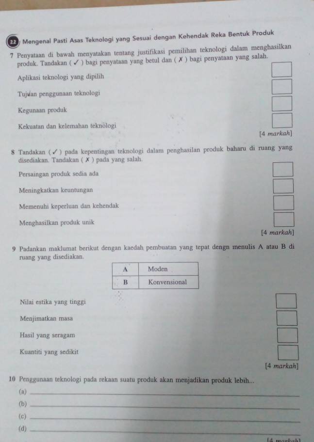 Mengenal Pasti Asas Teknologi yang Sesuai dengan Kehendak Reka Bentuk Produk
7 Penyataan di bawah menyatakan tentang justifikasi pemilihan teknologi dalam menghasilkan
produk. Tandakan ( ✔ ) bagi penyataan yang betul dan ( ✗ ) bagi penyataan yang salah.
Aplikasi teknologi yang dipilih
Tujuan penggunaan teknologi
Kegunaan produk
Kekuatan dan kelemahan teknologi
[4 markah]
8 Tandakan (✓) pada kepentingan teknologi dalam penghasilan produk baharu di ruang yang
disediakan. Tandakan ( ✗ ) pada yang salah
Persaingan produk sedia ada
Meningkatkan keuntungan
Memenuhi keperluan dan kehendak
Menghasilkan produk unik
[4 markah]
9 Padankan maklumat berikut dengan kaedah pembuatan yang tepat dengn menulis A atau B di
ruang yang disediakan.
Nilai estika yang tinggi
Menjimatkan masa
Hasil yang seragam
Kuantiti yang sedikit
[4 markah]
10 Penggunaan teknologi pada rekaan suatu produk akan menjadikan produk lebih...
(a)_
(b)_
(c)_
(d)_