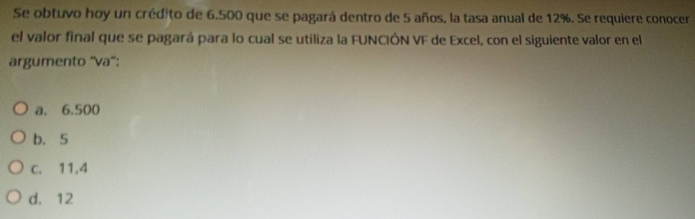 Se obtuvo hoy un crédito de 6.500 que se pagará dentro de 5 años, la tasa anual de 12%. Se requiere conocer
el valor final que se pagará para lo cual se utiliza la FUNCIÓN VF de Excel, con el siguiente valor en el
árgumento "va":
a. 6.500
b. 5
c. 11,4
d. 12