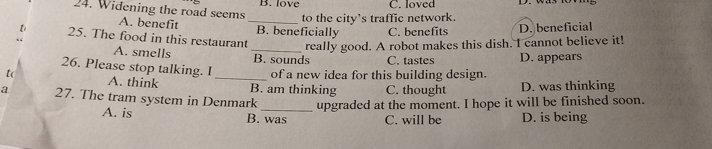 B. love C. loved
24. Widening the road seems
to the city’s traffic network.
A. benefit _B. beneficially
C. benefits D. beneficial
t 25. The food in this restaurant
A. smells
_really good. A robot makes this dish. I cannot believe it!
B. sounds C. tastes D. appears
26. Please stop talking. I
t( _of a new idea for this building design.
A. think
a B. am thinking C. thought D. was thinking
27. The tram system in Denmark
upgraded at the moment. I hope it will be finished soon.
A. is B. was D. is being
C. will be