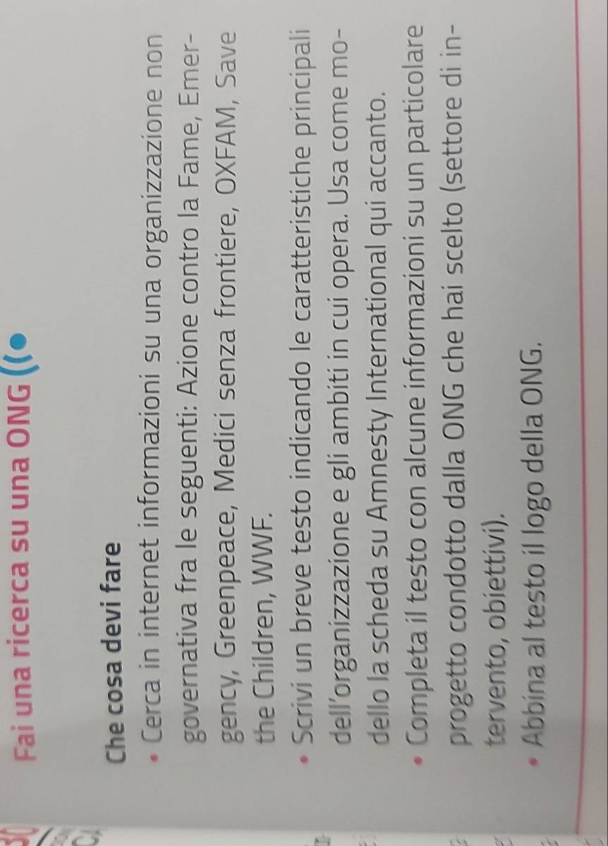 Fai una ricerca su una ONG ((● 

a 
Che cosa devi fare 
Cerca in internet informazioni su una organizzazione non 
governativa fra le seguenti: Azione contro la Fame, Emer- 
gency, Greenpeace, Medici senza frontiere, OXFAM, Save 
the Children, WWF. 
Scrivi un breve testo indicando le caratteristiche principali 
dell’organizzazione e gli ambiti in cui opera. Usa come mo- 
dello la scheda su Amnesty International qui accanto. 
Completa il testo con alcune informazioni su un particolare 
progetto condotto dalla ONG che hai scelto (settore di in- 
tervento, obiettivi). 
Abbina al testo il logo della ONG.