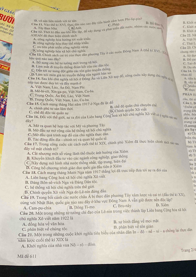 ở giáo
Rười D. vô sản liên minh với tư sản B. Khởi r
Cầu 11. Vào thể ki XVI, thực dân nào sau đây tiền hành xâm lược Phi-lip-pin?
C. Pháp
D. Bồ Đảo h
chỉ: Xã N A. Tây Ban Nha. B. Anh.
Câu 12. Thời ki đầu sau khi độc lập, để xây dựng và phát triển đất nước, nhóm các nước sản C. Khởi r D. Khởi n
thoại: 02 inhson@ vi ASEAN đã thực hiện chính sách
Câu 22. Nă
A. công nghiệp hóa hướng tới xuất khẩu
B. công nghiệp hóa thay thể nhập khẩu C, Thái L A. Việt N
C. ưu tiên phát triển công nghiệp nặng Câu 23, Ch
D. công nghiệp hóa xã hội chủ nghĩa
Cầu 13. Chính sách cai trì của thực dân phương Tây ở các nước Đông Nam Á (thể kỉ XVI - XX) chung nào
A. Sử dụ
hậu quả nào sau đây? B. Đề cac
A. Bổ sung các hệ tư tưởng mới trong xã hội
PHO
B. Làm mất đi truyền thông đoàn kết của các dân tộc C. Tạo dĩ D. Du nh
C. Dẫn tới sự xung đột giữa các tôn giáo truyền thống  Câu 24, Tí
D. Làm xói mòn giá trì truyền thông của người bản xứ nhau đề
Câu 14. Sau khi chủ nghĩa xã hội ở Đông Âu và Liên Xô sụp đổ, công cuộc xây dựng chủ nghĩa xã bộ A. tiến h
tiếp tục được duy trì và đẫy mạnh ở B. xây d C. chiến
A. Việt Nam, Lào, Ân Độ, Nam Phi
B. Mê-hi-cô, Xin-ga-po, Việt Nam, Cu-ba phân 11 D. thực
C. Trung Quốc, Ấn Độ, Lào, Việt Nam câu, thì sì
D. Trung Quốc, Việt Nam, Lào, Cu-ba Câu 1. D
Câu 15. Cách mạng tháng Hai năm 1917 ở Nga đã lật đồ
B. chế độ quân chủ chuyên chế
D. Chính quyền Xô viết
A. chính phủ tư sản lâm thời 'Điểm ch điễn, bói
C. chế độ độc tài quân sự trong kh
Câu 16. Đối với thể giới, sự ra đời của Liên bang Cộng hoà xã hội chủ nghĩa Xô viết có ý nghĩa nao sau đầu tư ā
đây? trưng cũ
A. Mở ra quan hệ hợp tác với Mỹ và phương Tây. (Lưong
B. Mở đầu sự mở rộng của hệ thống xã hội chủ nghĩa gia Sự 
C. Mở đầu quá trình sụp đổ của chủ nghĩa thực dân. a) Ch
D. Tác động đến địa - chính trị và quan hệ quốc tế.
biên thư
Câu 17. Trong công cuộc cải cách cuối thể kỉ XIX, chính phủ Xiêm đã thực hiện chính sách nào sau Nam A b) Th
đây về mặt chính trị?
A. Cắt nhượng một số vùng lãnh thổ thuộc ảnh hưởng của Xiêm c) Th
B. Khuyển khích đầu tư vào các ngành công nghiệp, giao thông d) T
C. Xây dựng mô hình nhà nước thống nhất, tập trung, hiện đại ực d ậu 2
D. Công bố chương trình giáo dục quốc gia đầu tiên ở Xiêm
Câu 18. Cách mang tháng Mười Nga năm 1917 thắng lợi đã trực tiếp đưa tới sự ra đời của   ah c
A. Liên bang Cộng hoà xã hội chủ nghĩa Xô viết. á tr
B. Đảng Bôn-sê-vích Nga và Đảng Dân tộc. rêt
C. hệ thống xã hội chủ nghĩa trên thế giới.
b
D. Chính quyền Xô viết Nga do Lê-nin đứng đầu. c
Câu 19. Trong bối cảnh các nước châu Á bị thực dân phương Tây xâm lược và cai trị (đầu thể ki XX),
cùng với Nhật Bản, quốc gia nảo sau đây ở khu vực Đông Nam Á vẫn giữ được nền độc lập?
A. Cam-pu-chia B. Đông Ti-mo. C. Bru-nây. D. Xiệm
Câu 20. Một trong những từ tưởng chỉ đạo của Lê-nin trong việc thành lập Liên bang Cộng hòa xã hội
chủ nghĩa Xô viết năm 1922 là
A. đồng hóa về văn hóa. B. sự bình đẳng về mọi mặt
C. phân biệt về chủng tộc. D. phân biệt về tôn giáo.
Câu 21. Một trong những cuộc khởi nghĩa tiêu biểu của nhân dân In -dhat o-nhat e-xi-a chống lại thực dân
xâm lược cuối thế ki XIX là
A. Khởi nghĩa của nhà vua Nhat o-rhat o-dhat om
Trang 2/4
Mã đề 611