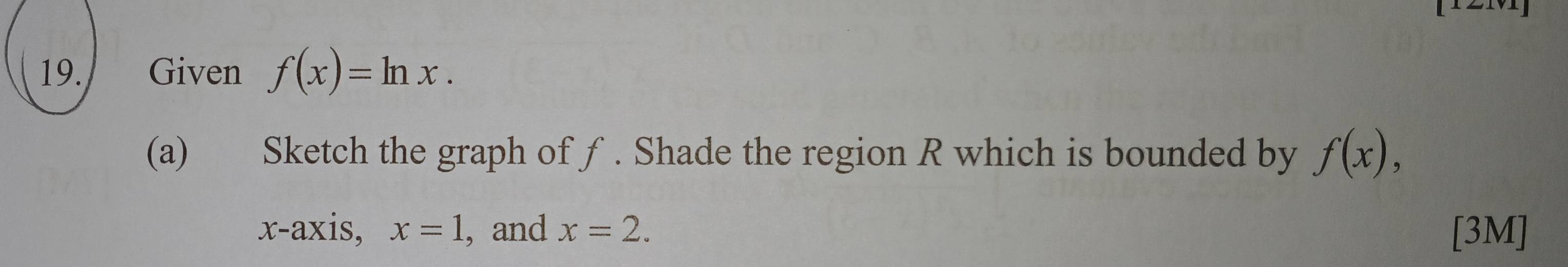 Given f(x)=ln x. 
(a) Sketch the graph of ƒ. Shade the region R which is bounded by f(x), 
x-axis, x=1 , and x=2. [3M]