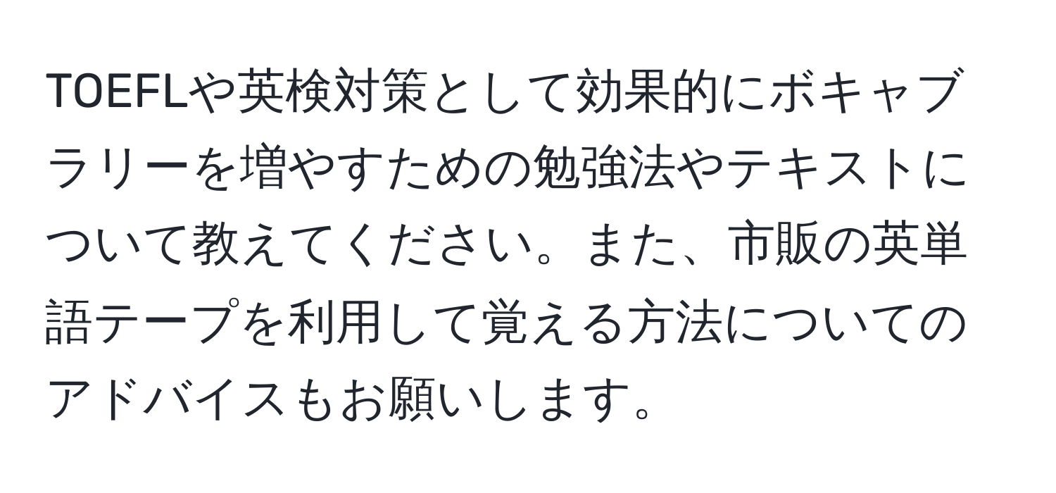 TOEFLや英検対策として効果的にボキャブラリーを増やすための勉強法やテキストについて教えてください。また、市販の英単語テープを利用して覚える方法についてのアドバイスもお願いします。