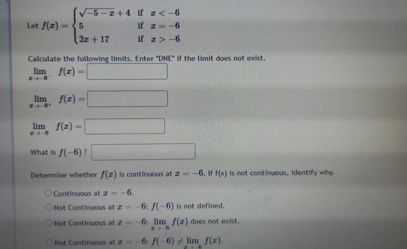 Let f(x)=beginarrayl sqrt(-5-x)+4ifx -6endarray.
Calculate the following limits. Enter 'DNE" if the limit does not exist.
limlimits _xto -6^-f(x)=□
limlimits _xto -6^+f(x)=□
limlimits _xto -6f(x)=□
What is f(-6) ? □ 
Determine whether f(x) is continuous at x=-6. If f(x) is not continuous, identify why.
Continuous at x=-6.
Not Continuous at x=-6:f(-6) is not defined.
Not Continuous at x=-6:limlimits _xto -6f(x) does not exist.
Not Continuous at x=-6:f(-6)!= limlimits _xto -6f(x).