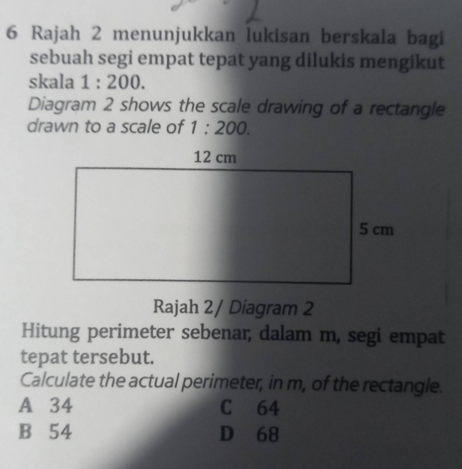 Rajah 2 menunjukkan lukisan berskala bagi
sebuah segi empat tepat yang dilukis mengikut
skala 1:200. 
Diagram 2 shows the scale drawing of a rectangle
drawn to a scale of 1:200. 
Rajah 2/ Diagram 2
Hitung perimeter sebenar, dalam m, segi empat
tepat tersebut.
Calculate the actual perimeter, in m, of the rectangle.
A 34 C 64
B 54 D 68