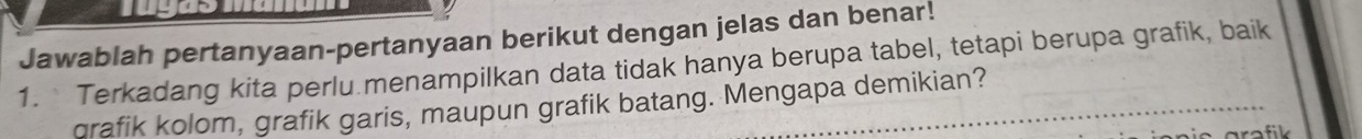 Jawablah pertanyaan-pertanyaan berikut dengan jelas dan benar! 
1. Terkadang kita perlu menampilkan data tidak hanya berupa tabel, tetapi berupa grafik, baik 
crafik kolom, grafik garis, maupun grafik batang. Mengapa demikian? 
arafik