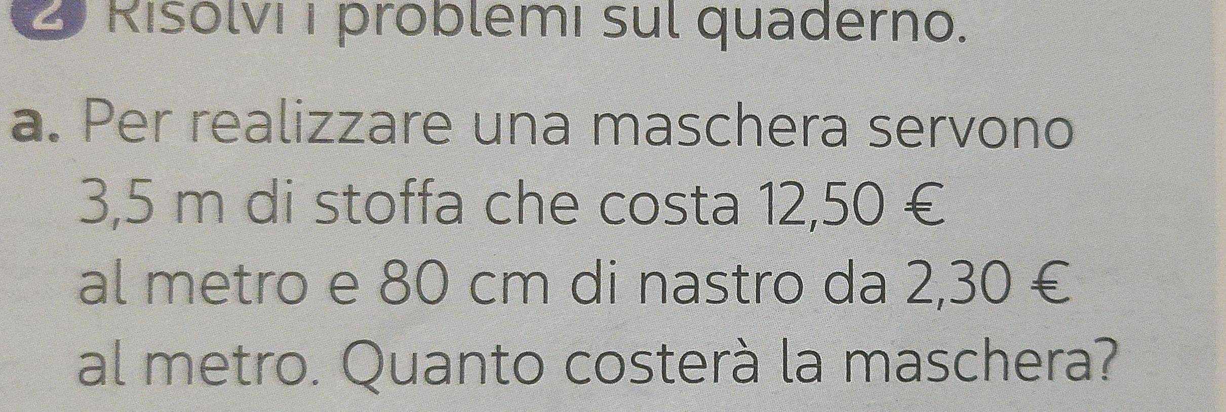 Risolvi I problemí sul quaderno. 
a. Per realizzare una maschera servono
3,5 m di stoffa che costa 12,50 €
al metro e 80 cm di nastro da 2,30 €
al metro. Quanto costerà la maschera?