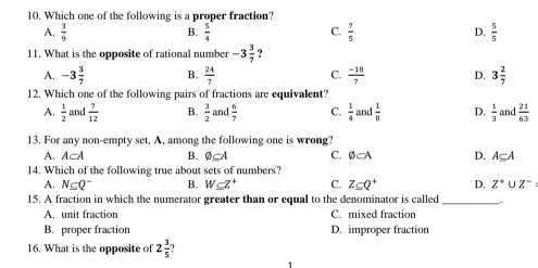 Which one of the following is a proper fraction?
C.
A.  3/9   5/4   7/5  D.  5/5 
B.
11. What is the opposite of rational number -3 3/7 .,
A. -3 3/7  B.  24/7  C.  (-18)/7  D. 3 2/7 
12. Which one of the following pairs of fractions are equivalent?
A.  1/2  and  7/12  B.  3/2  and  6/7  C.  1/4  and  1/8  D.  1/3  and  21/63 
13. For any non-empty set, A, among the following one is wrong?
A. A⊂ A B. varnothing ⊂eq A C. varnothing ⊂ A D. A⊂eq A
14. Which of the following true about sets of numbers?
A. N⊂eq Q^- B. W⊂eq Z^+ C. Z⊂eq Q^+ D, Z^+ U Z^-
15. A fraction in which the numerator greater than or equal to the denominator is called_
A. unit fraction C. mixed fraction
B. proper fraction D. improper fraction
16. What is the opposite of 2 3/5 