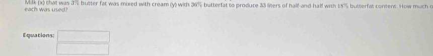 Milk (x) that was 3% butter fat was mixed with cream (y) with 36% butterfat to produce 33 liters of half-and-half with 18% butterfat content. How much c 
each was used? 
Equations: