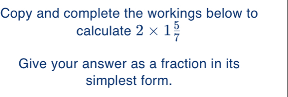 Copy and complete the workings below to 
calculate 2* 1 5/7 
Give your answer as a fraction in its 
simplest form.