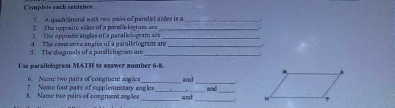 Complete each sentence. 
1. A quadrilateral with two pairs of parallel sides is a_ 
2. The opposite sides of a parallelogram are_ 
3. The opposite angles of a parallelogram are_ 
4. The cosecutive angles of a parallelogram are_ 
. 
5. The diagonals of a parallelogram are_ 
Use parallelogram MATH to answer number 6-8. 
6. Name two pairs of congnuent angles and_ 
7. Name four pairs of supplementary angles ._ , and _' 
8. Name two pairs of congruent angles _and 
_.