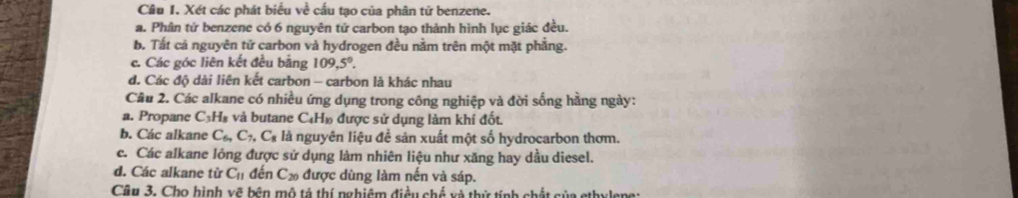 Cầâu I. Xét các phát biểu về cấu tạo của phân tử benzene.
a. Phân tử benzene có 6 nguyên tứ carbon tạo thành hình lục giác đều.
b. Tất cả nguyên tử carbon và hydrogen đều nằm trên một mặt phẳng.
c. Các góc liên kết đều bằng 109, 5°.
d. Các độ dài liên kết carbon - carbon là khác nhau
Câu 2. Các alkane có nhiều ứng dụng trong công nghiệp và đời sống hằng ngày:
a. Propane C 1, à và butane C₄H» được sử dụng làm khí đốt.
b. Các alkane C_6, C_7, C_8 là nguyên liệu đề sản xuất một số hydrocarbon thơm.
c. Các alkane lỏng được sử dụng làm nhiên liệu như xăng hay dầu diesel.
d. Các alkane từ C_11 đến C_20 được dùng làm nến và sáp.
Cầu 3. Cho hình vẽ bên mô tả thí nghiệm điều chế và thử tính chất của ethylene: