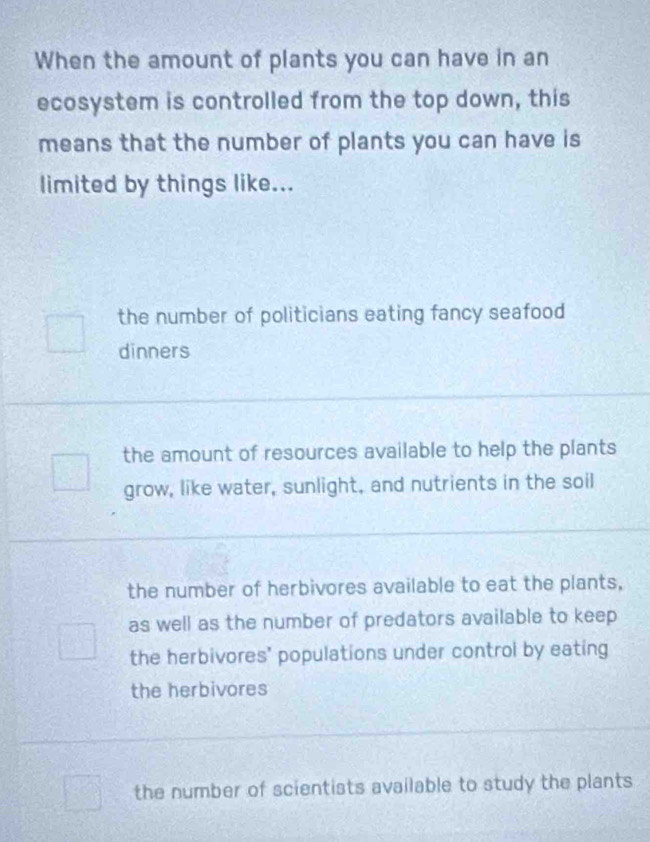 When the amount of plants you can have in an
ecosystem is controlled from the top down, this
means that the number of plants you can have is
limited by things like...
the number of politicians eating fancy seafood
dinners
the amount of resources available to help the plants
grow, like water, sunlight, and nutrients in the soil
the number of herbivores available to eat the plants,
as well as the number of predators available to keep
the herbivores' populations under control by eating
the herbivores
the number of scientists available to study the plants