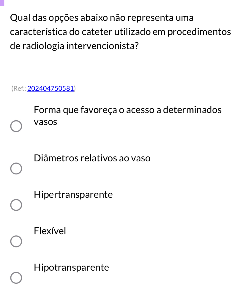 Qual das opções abaixo não representa uma
característica do cateter utilizado em procedimentos
de radiologia intervencionista?
(Ref.: 202404750581)
Forma que favoreça o acesso a determinados
vasos
Diâmetros relativos ao vaso
Hipertransparente
Flexível
Hipotransparente