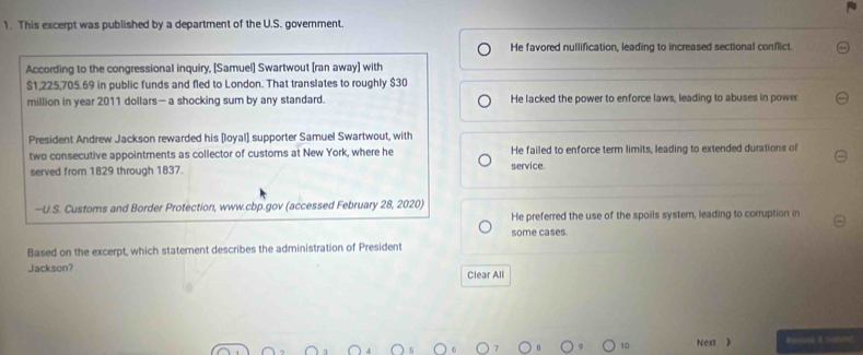 This excerpt was published by a department of the U.S. government.
He favored nullification, leading to increased sectional conflict.
According to the congressional inquiry, [Samuel] Swartwout [ran away] with
$1,225,705.69 in public funds and fled to London. That translates to roughly $30
million in year 2011 dollars— a shocking sum by any standard. He lacked the power to enforce laws, leading to abuses in power.
President Andrew Jackson rewarded his [loyal] supporter Samuel Swartwout, with
two consecutive appointments as collector of customs at New York, where he He failed to enforce term limits, leading to extended durations of
served from 1829 through 1837. service.
—U.S. Customs and Border Protection, www.cbp.gov (accessed February 28, 2020)
He preferred the use of the spoils syster, leading to corruption in
some cases.
Based on the excerpt, which statement describes the administration of President
Jackson? Clear All
10 Next ) Eens A abon