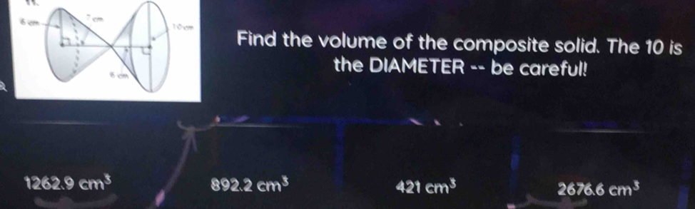 Find the volume of the composite solid. The 10 is
the DIAMETER -- be careful!
1262.9cm^3
892.2cm^3
421cm^3
2676.6cm^3