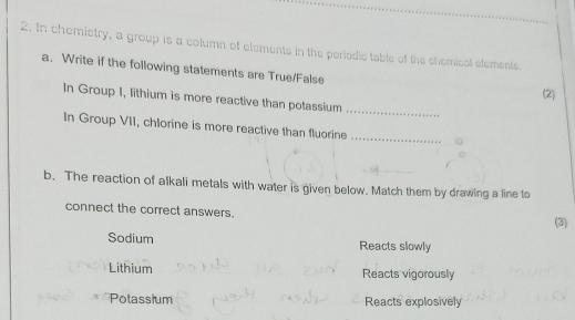 In chemistry, a group is a column of elements in the periodic table of the chemical elements.
a. Write if the following statements are True/False
(2)
In Group I, lithium is more reactive than potassium
_
In Group VII, chlorine is more reactive than fluorine_
b. The reaction of alkali metals with water is given below. Match them by drawing a line to
connect the correct answers. (3)
Sodium Reacts slowly
Lithium Reacts vigorously
Potassium Reacts explosively